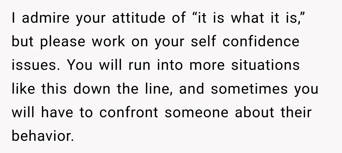 I admire your attitude of “it is what it is,” but please work on your self confidence issues. You will run into more situations like this down the line, and...