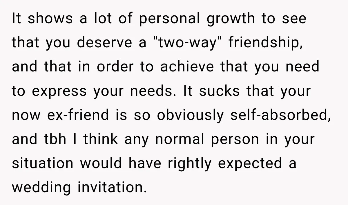 It shows a lot of personal growth to see that you deserve a "two-way" friendship, and that in order to achieve that you need to express your needs. It sucks...