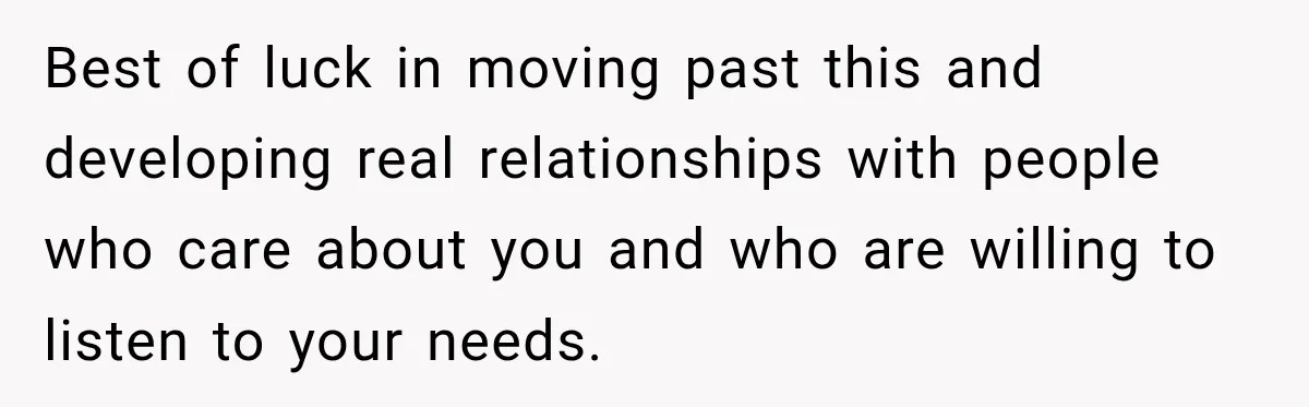 Best of luck in moving past this and developing real relationships with people who care about you and who are willing to listen to your needs.