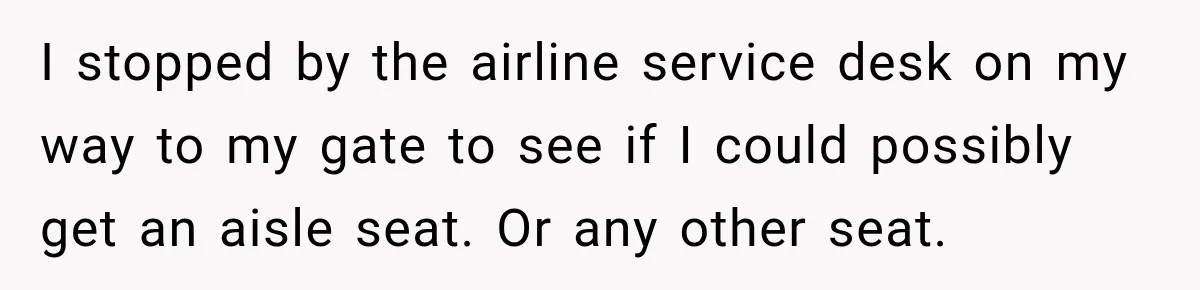 I stopped by the airline service desk on my way to my gate to see if I could possibly get an aisle seat. Or any other seat.