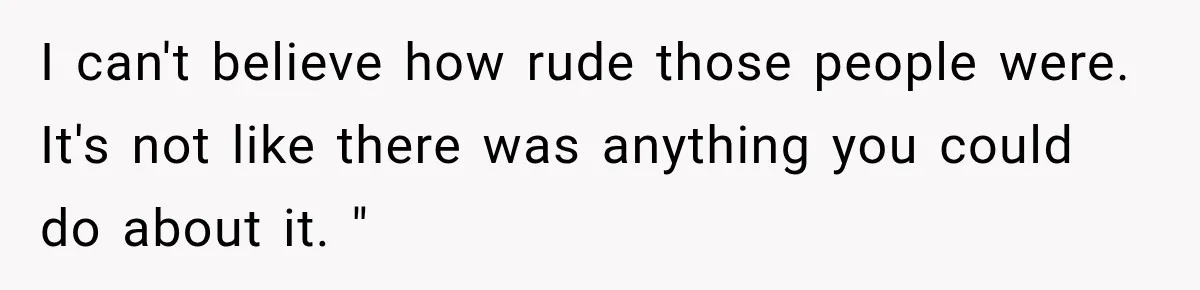 I can't believe how rude those people were. It's not like there was anything you could do about it. "