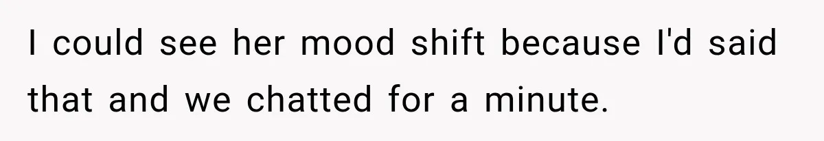 I could see her mood shift because I'd said that and we chatted for a minute.