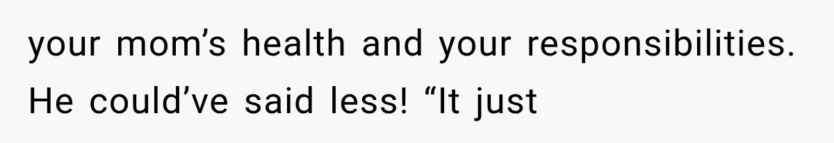 your mom’s health and your responsibilities. He could’ve said less! “It just