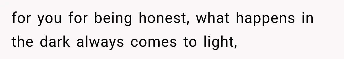for you for being honest, what happens in the dark always comes to light,
