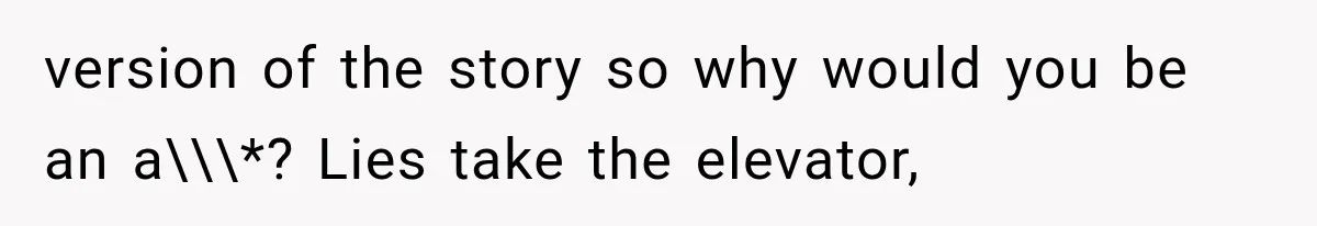 version of the story so why would you be an a\\\*? Lies take the elevator,