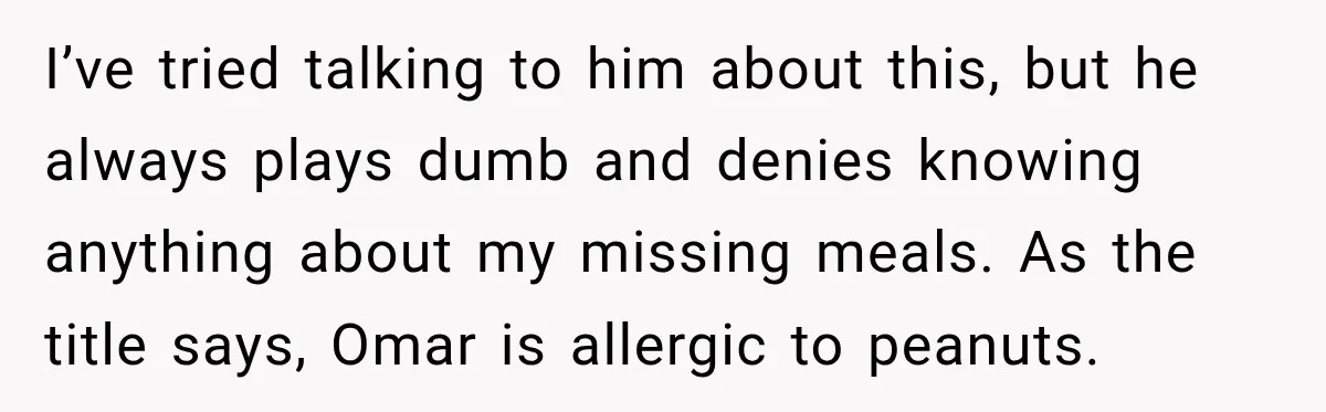 I’ve tried talking to him about this, but he always plays dumb and denies knowing anything about my missing meals. As the title says, Omar is allergic to peanuts.