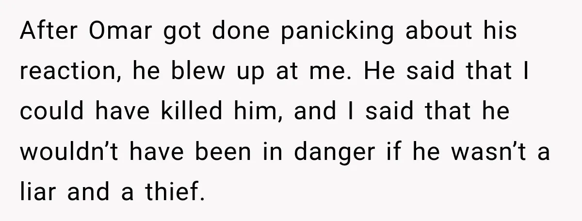 After Omar got done panicking about his reaction, he blew up at me. He said that I could have killed him, and I said that he wouldn’t have been in...