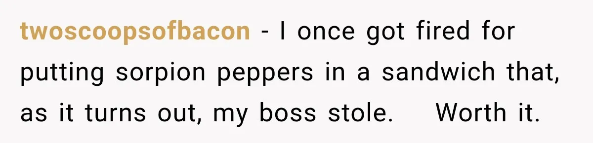 twoscoopsofbacon − I once got fired for putting sorpion peppers in a sandwich that, as it turns out, my boss stole.    Worth it.