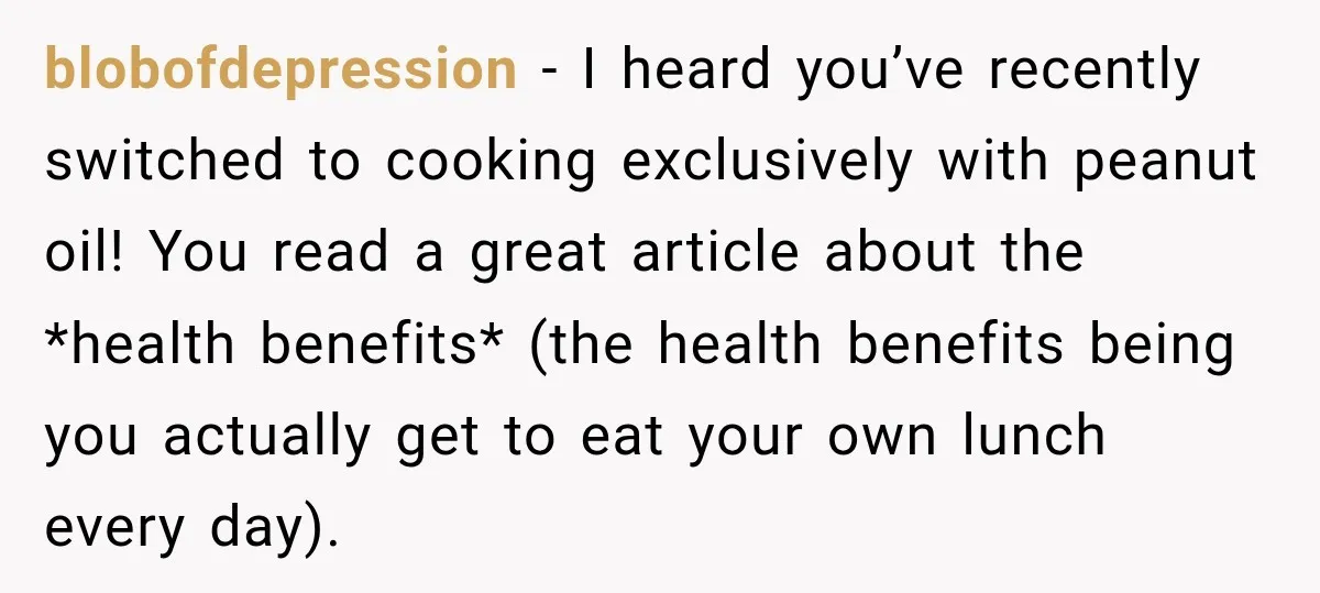 blobofdepression − I heard you’ve recently switched to cooking exclusively with peanut oil! You read a great article about the *health benefits* (the health benefits being you actually get to...