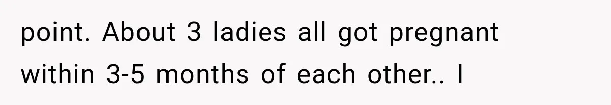 point. About 3 ladies all got pregnant within 3-5 months of each other.. I