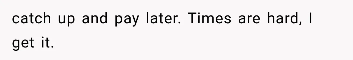 catch up and pay later. Times are hard, I get it.
