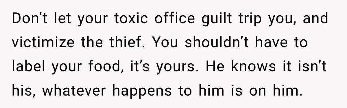 Don’t let your toxic office guilt trip you, and victimize the thief. You shouldn’t have to label your food, it’s yours. He knows it isn’t his, whatever happens to him...
