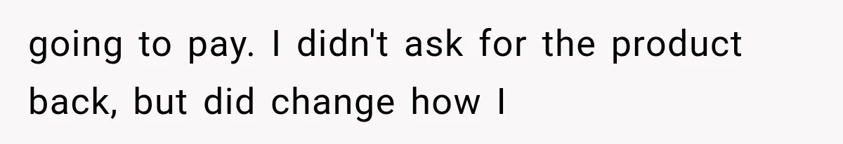 going to pay. I didn't ask for the product back, but did change how I