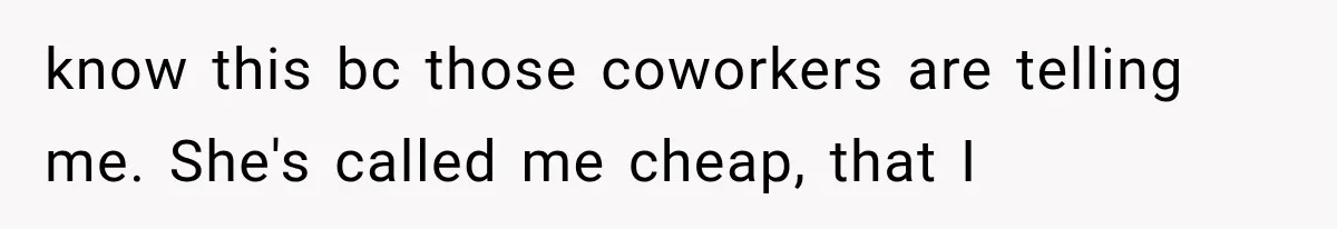 know this bc those coworkers are telling me. She's called me cheap, that I