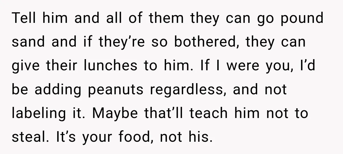 Tell him and all of them they can go pound sand and if they’re so bothered, they can give their lunches to him. If I were you, I’d be adding...