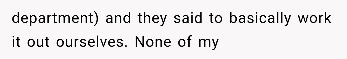 department) and they said to basically work it out ourselves. None of my