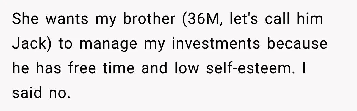 Woman Refuses To Let Brother Manage Her Money, And Reddit Says She Dodged A Disaster She wants my brother (36M, let's call him Jack) to manage my investments because he has free time and low self-esteem. I said no.