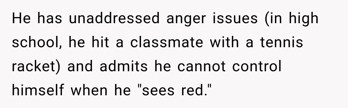 Woman Refuses To Let Brother Manage Her Money, And Reddit Says She Dodged A Disaster He has unaddressed anger issues (in high school, he hit a classmate with a tennis racket) and admits he cannot control himself when he "sees red."