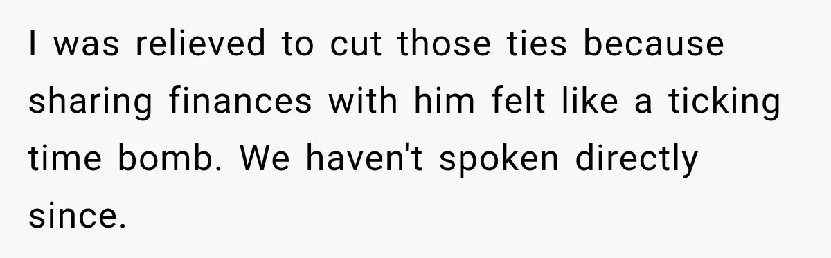 Woman Refuses To Let Brother Manage Her Money, And Reddit Says She Dodged A Disaster I was relieved to cut those ties because sharing finances with him felt like a ticking time bomb. We haven't spoken directly since.
