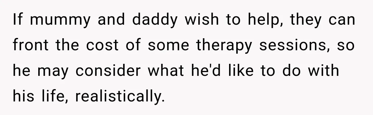 Woman Refuses To Let Brother Manage Her Money, And Reddit Says She Dodged A Disaster If mummy and daddy wish to help, they can front the cost of some therapy sessions, so he may consider what he'd like to do with his life, realistically.