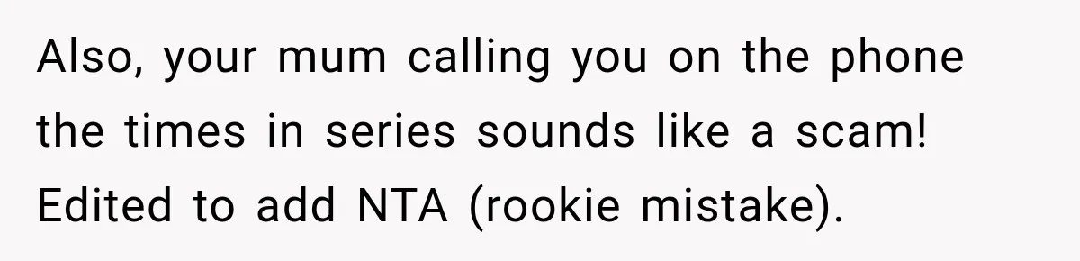 Woman Refuses To Let Brother Manage Her Money, And Reddit Says She Dodged A Disaster Also, your mum calling you on the phone the times in series sounds like a scam! Edited to add NTA (rookie mistake).