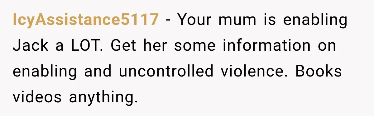 Woman Refuses To Let Brother Manage Her Money, And Reddit Says She Dodged A Disaster IcyAssistance5117 − Your mum is enabling Jack a LOT. Get her some information on enabling and uncontrolled violence. Books videos anything.