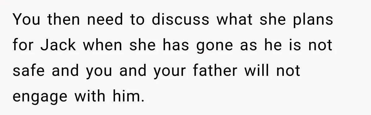 Woman Refuses To Let Brother Manage Her Money, And Reddit Says She Dodged A Disaster You then need to discuss what she plans for Jack when she has gone as he is not safe and you and your father will not engage with him.