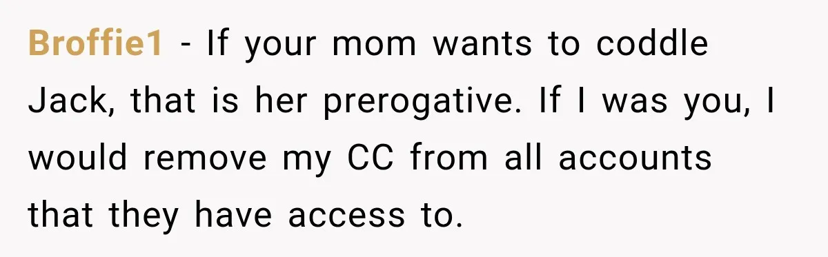 Woman Refuses To Let Brother Manage Her Money, And Reddit Says She Dodged A Disaster Broffie1 − If your mom wants to coddle Jack, that is her prerogative. If I was you, I would remove my CC from all accounts that they have access to.