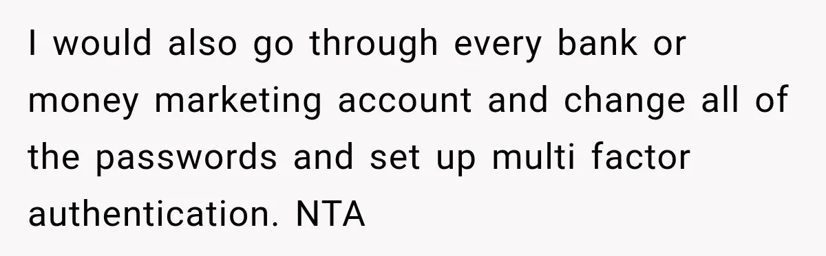 Woman Refuses To Let Brother Manage Her Money, And Reddit Says She Dodged A Disaster I would also go through every bank or money marketing account and change all of the passwords and set up multi factor authentication. NTA