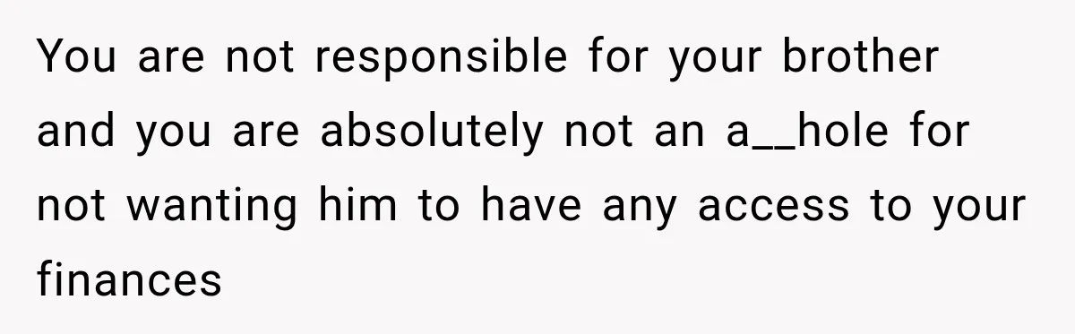 Woman Refuses To Let Brother Manage Her Money, And Reddit Says She Dodged A Disaster You are not responsible for your brother and you are absolutely not an a__hole for not wanting him to have any access to your finances