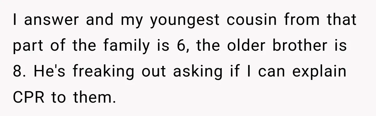 He Rushed to Help His Young Cousins After Their Parents Were Found Dead, Then the Reality Finally Hit Him I answer and my youngest cousin from that part of the family is 6, the older brother is 8. He's freaking out asking if I can explain CPR to them.