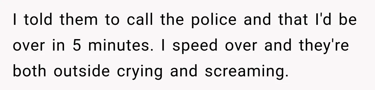 He Rushed to Help His Young Cousins After Their Parents Were Found Dead, Then the Reality Finally Hit Him I told them to call the police and that I'd be over in 5 minutes. I speed over and they're both outside crying and screaming.