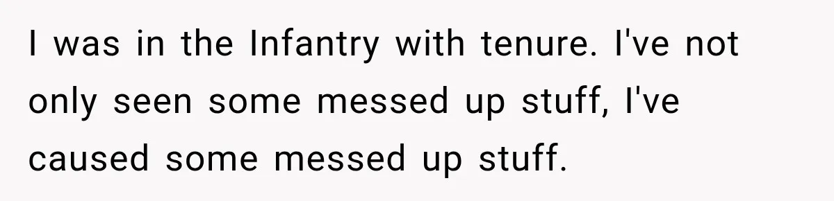 He Rushed to Help His Young Cousins After Their Parents Were Found Dead, Then the Reality Finally Hit Him I was in the Infantry with tenure. I've not only seen some messed up stuff, I've caused some messed up stuff.