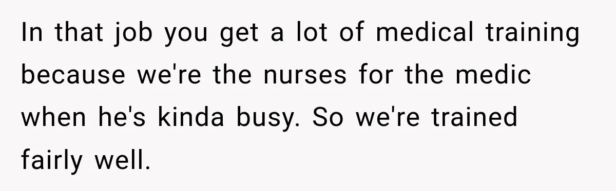 He Rushed to Help His Young Cousins After Their Parents Were Found Dead, Then the Reality Finally Hit Him In that job you get a lot of medical training because we're the nurses for the medic when he's kinda busy. So we're trained fairly well.