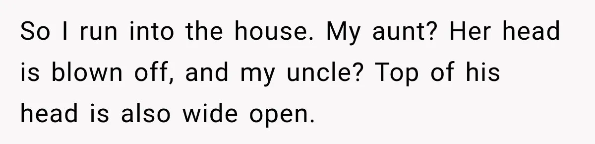 He Rushed to Help His Young Cousins After Their Parents Were Found Dead, Then the Reality Finally Hit Him So I run into the house. My aunt? Her head is blown off, and my uncle? Top of his head is also wide open.