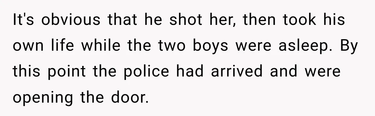 He Rushed to Help His Young Cousins After Their Parents Were Found Dead, Then the Reality Finally Hit Him It's obvious that he shot her, then took his own life while the two boys were asleep. By this point the police had arrived and were opening the door.