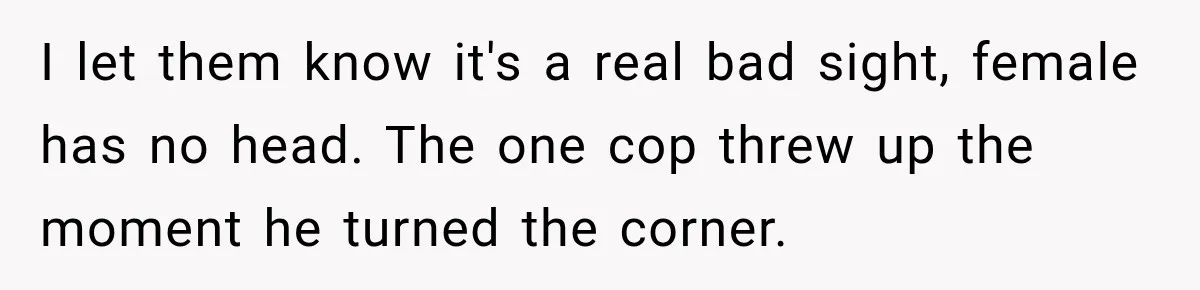 He Rushed to Help His Young Cousins After Their Parents Were Found Dead, Then the Reality Finally Hit Him I let them know it's a real bad sight, female has no head. The one cop threw up the moment he turned the corner.