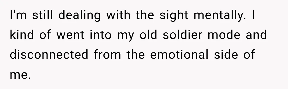 He Rushed to Help His Young Cousins After Their Parents Were Found Dead, Then the Reality Finally Hit Him I'm still dealing with the sight mentally. I kind of went into my old soldier mode and disconnected from the emotional side of me.
