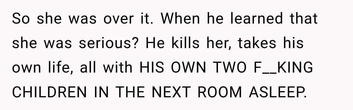 He Rushed to Help His Young Cousins After Their Parents Were Found Dead, Then the Reality Finally Hit Him So she was over it. When he learned that she was serious? He kills her, takes his own life, all with HIS OWN TWO F__KING CHILDREN IN THE NEXT ROOM...