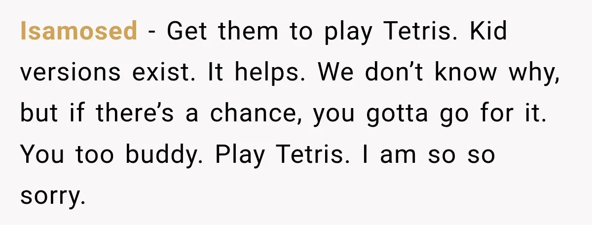 He Rushed to Help His Young Cousins After Their Parents Were Found Dead, Then the Reality Finally Hit Him Isamosed − Get them to play Tetris. Kid versions exist. It helps. We don’t know why, but if there’s a chance, you gotta go for it. You too buddy. Play...