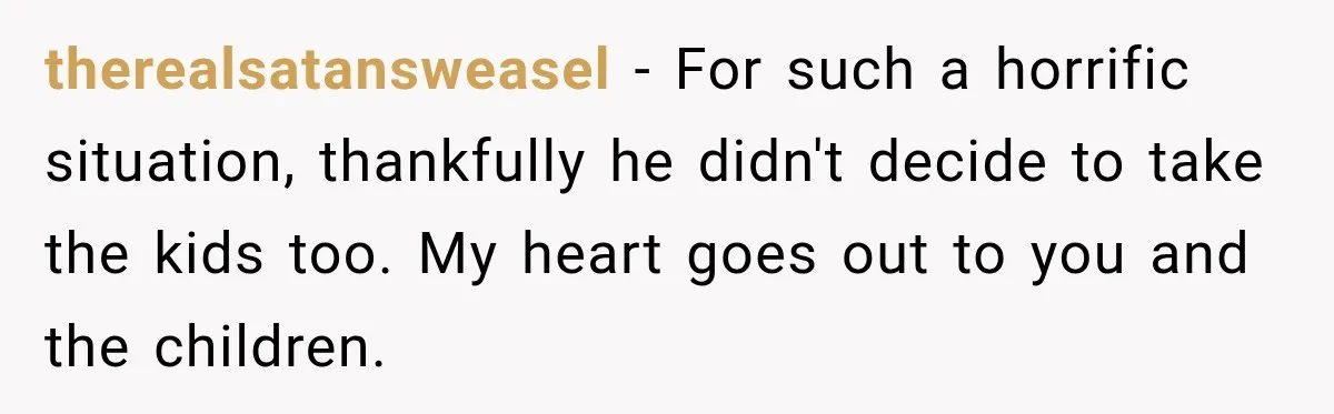 He Rushed to Help His Young Cousins After Their Parents Were Found Dead, Then the Reality Finally Hit Him therealsatansweasel − For such a horrific situation, thankfully he didn't decide to take the kids too. My heart goes out to you and the children.