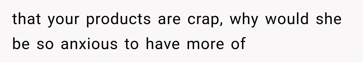 that your products are crap, why would she be so anxious to have more of