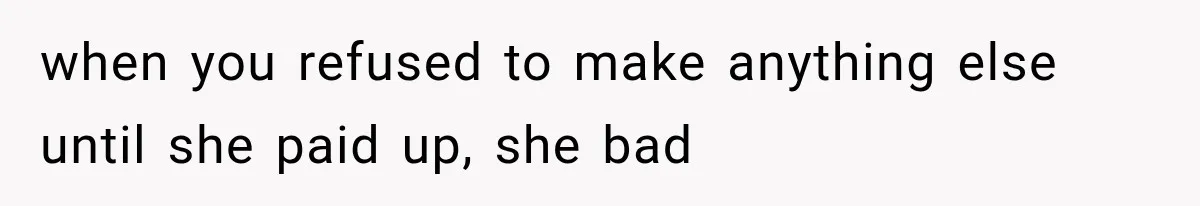 when you refused to make anything else until she paid up, she bad