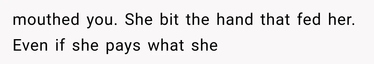 mouthed you. She bit the hand that fed her. Even if she pays what she