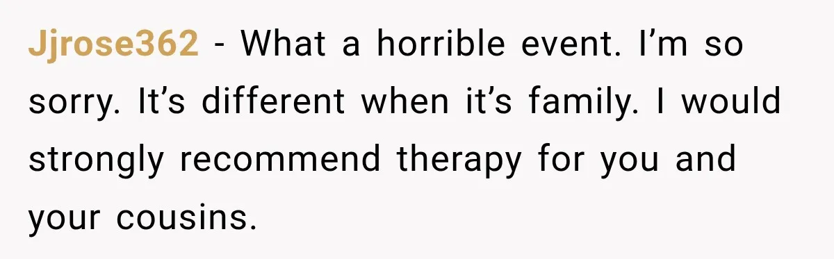 He Rushed to Help His Young Cousins After Their Parents Were Found Dead, Then the Reality Finally Hit Him Jjrose362 − What a horrible event. I’m so sorry. It’s different when it’s family. I would strongly recommend therapy for you and your cousins.