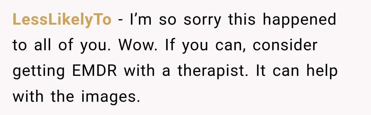 He Rushed to Help His Young Cousins After Their Parents Were Found Dead, Then the Reality Finally Hit Him LessLikelyTo − I’m so sorry this happened to all of you. Wow. If you can, consider getting EMDR with a therapist. It can help with the images.