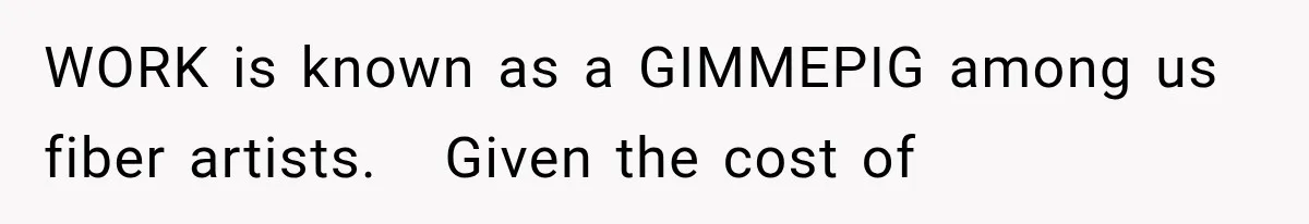 WORK is known as a GIMMEPIG among us fiber artists.   Given the cost of