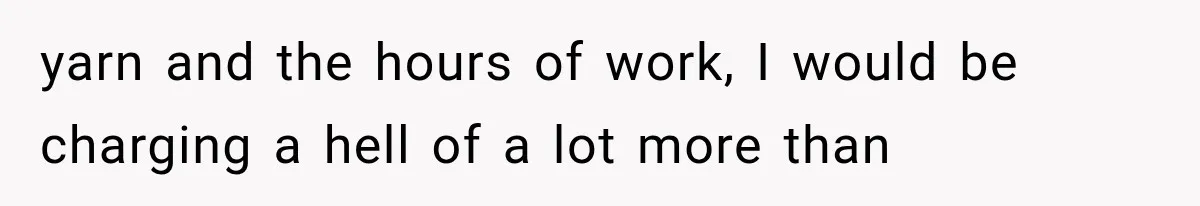yarn and the hours of work, I would be charging a hell of a lot more than