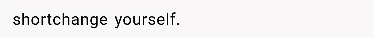 shortchange yourself.