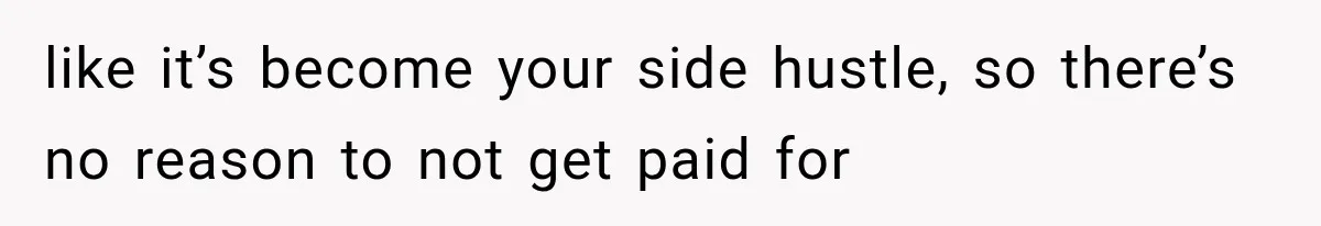 like it’s become your side hustle, so there’s no reason to not get paid for